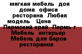 мягкая мебель. доя дома, офиса, ресторана. Любая модель › Цена ­ 5 000 - Пермский край, Пермь г. Мебель, интерьер » Мебель для баров, ресторанов   